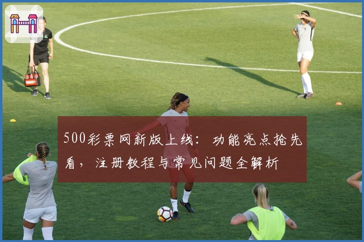 500彩票网新版上线:功能亮点抢先看,注册教程与常见问题全解析