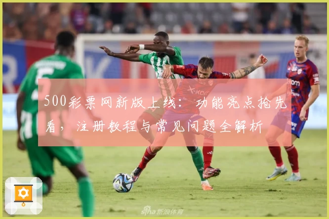 500彩票网新版上线:功能亮点抢先看,注册教程与常见问题全解析