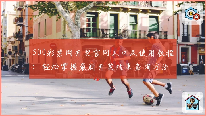 500彩票网开奖官网入口及使用教程：轻松掌握最新开奖结果查询方法