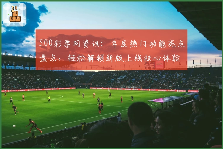 500彩票网资讯:年度热门功能亮点盘点,轻松解锁新版上线核心体验