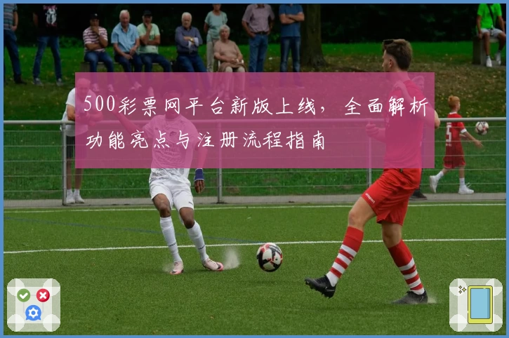 500彩票网平台新版上线，全面解析功能亮点与注册流程指南