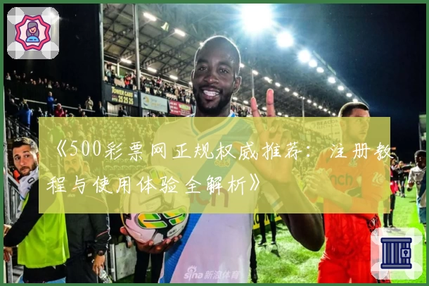 《500彩票网正规权威推荐：注册教程与使用体验全解析》