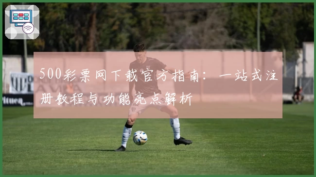 500彩票网下载官方指南:一站式注册教程与功能亮点解析
