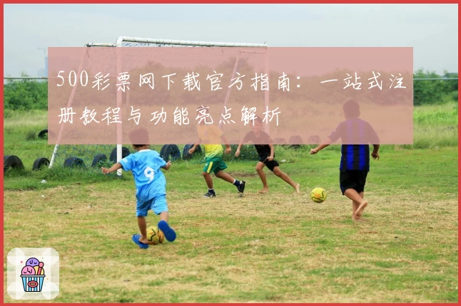 500彩票网下载官方指南：一站式注册教程与功能亮点解析