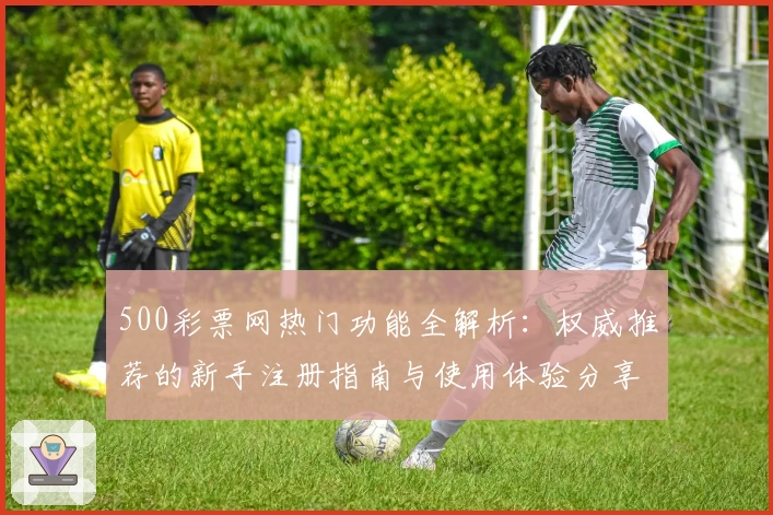500彩票网热门功能全解析：权威推荐的新手注册指南与使用体验分享