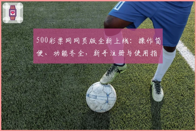 500彩票网网页版全新上线：操作简便、功能齐全，新手注册与使用指南全解