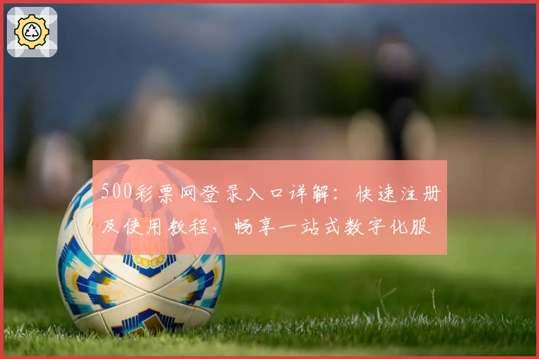 500彩票网登录入口详解:快速注册及使用教程,畅享一站式数字化服务体验