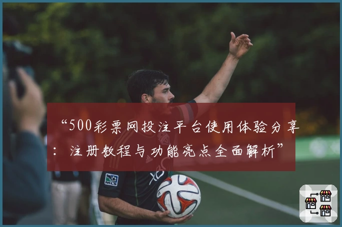 “500彩票网投注平台使用体验分享:注册教程与功能亮点全面解析”