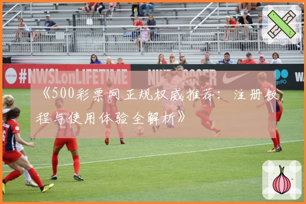 《500彩票网正规权威推荐:注册教程与使用体验全解析》
